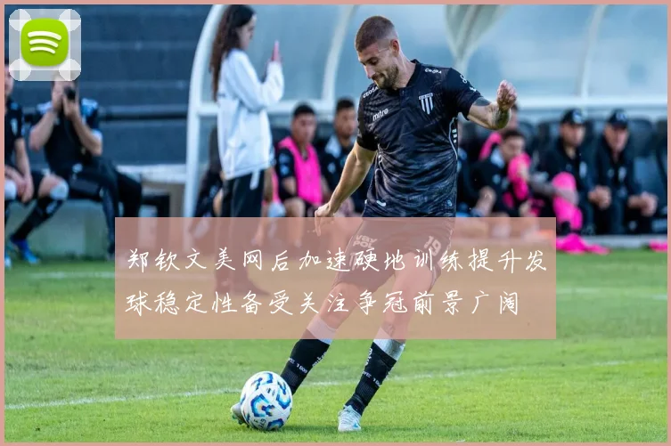 郑钦文美网后加速硬地训练提升发球稳定性备受关注争冠前景广阔